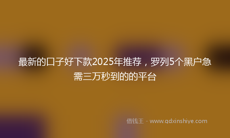最新的口子好下款2025年推荐，罗列5个黑户急需三万秒到的的平台