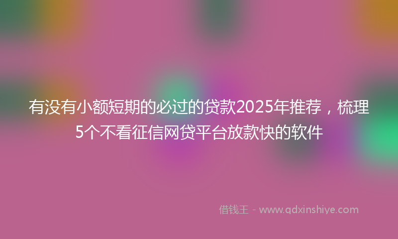 有没有小额短期的必过的贷款2025年推荐，梳理5个不看征信网贷平台放款快的软件