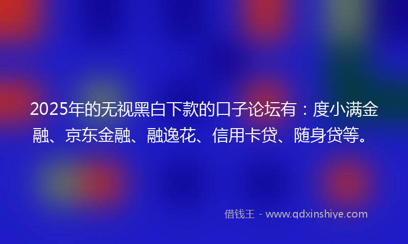 2025年的无视黑白下款的口子论坛有：度小满金融、京东金融、融逸花、信用卡贷、随身贷等。