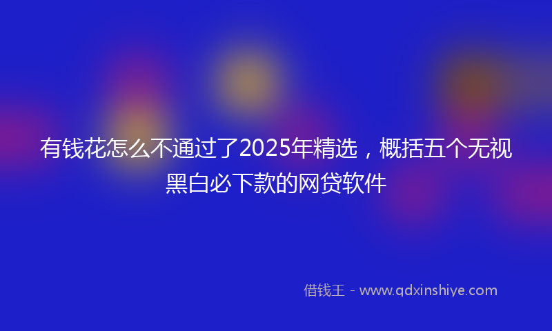 有钱花怎么不通过了2025年精选，概括五个无视黑白必下款的网贷软件