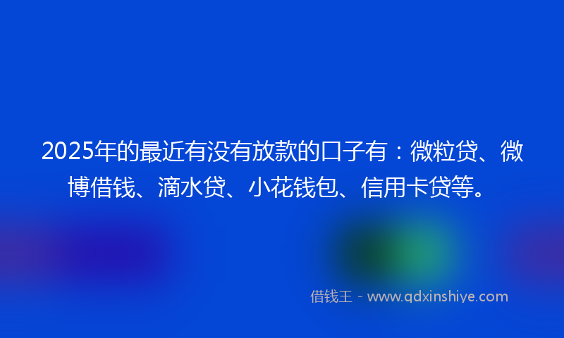 2025年的最近有没有放款的口子有：微粒贷、微博借钱、滴水贷、小花钱包、信用卡贷等。