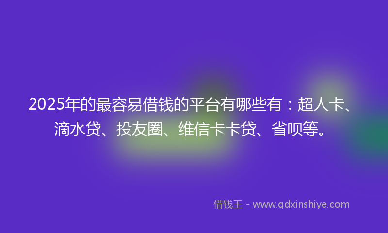 2025年的最容易借钱的平台有哪些有：超人卡、滴水贷、投友圈、维信卡卡贷、省呗等。