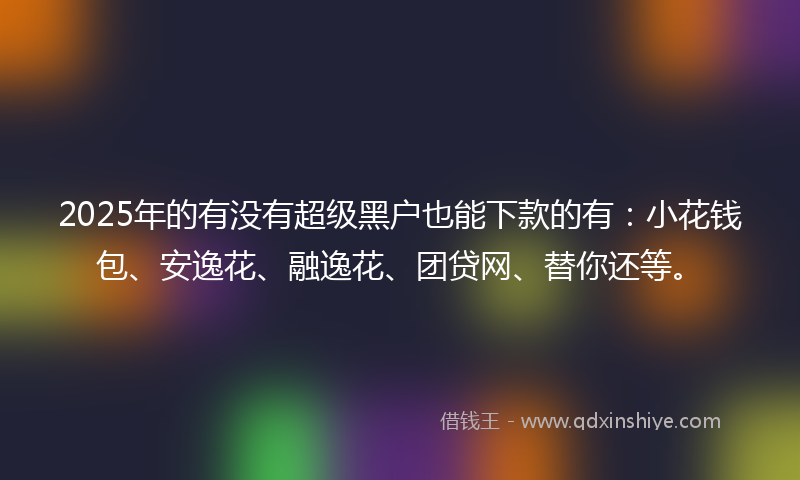 2025年的有没有超级黑户也能下款的有：小花钱包、安逸花、融逸花、团贷网、替你还等。