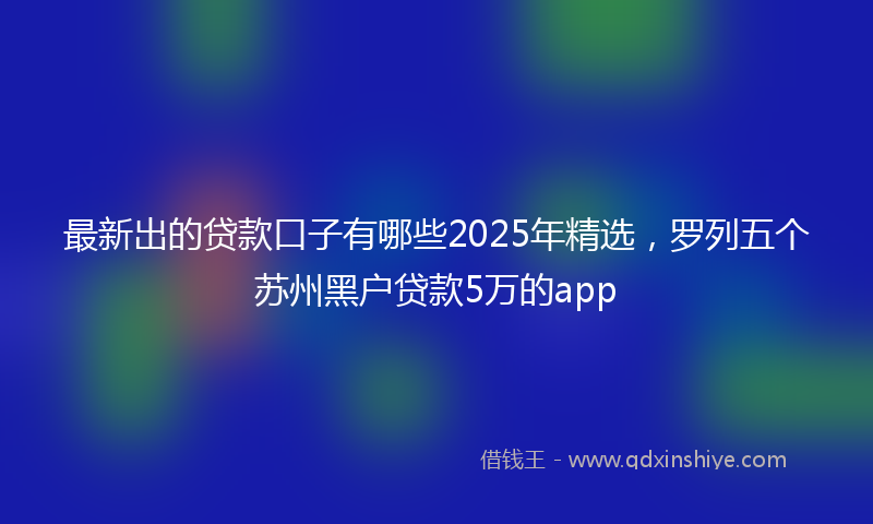 最新出的贷款口子有哪些2025年精选，罗列五个苏州黑户贷款5万的app