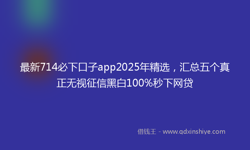 最新714必下口子app2025年精选，汇总五个真正无视征信黑白100%秒下网贷