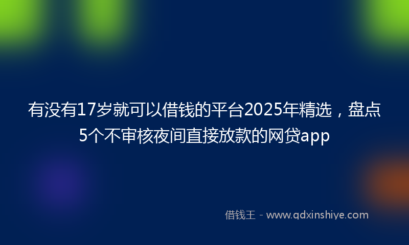 有没有17岁就可以借钱的平台2025年精选，盘点5个不审核夜间直接放款的网贷app