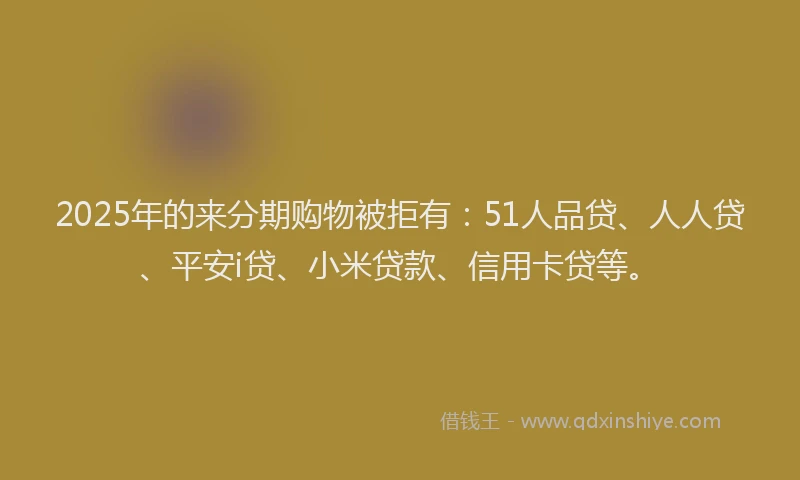 2025年的来分期购物被拒有：51人品贷、人人贷、平安i贷、小米贷款、信用卡贷等。