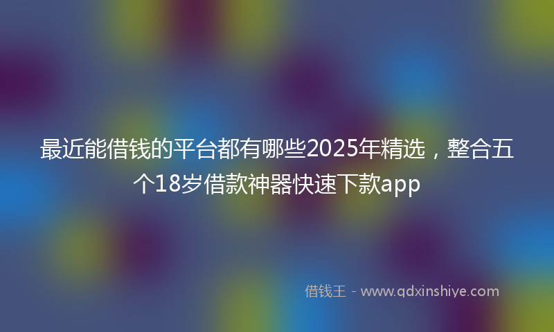 最近能借钱的平台都有哪些2025年精选，整合五个18岁借款神器快速下款app