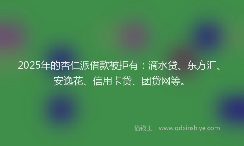 2025年的杏仁派借款被拒有：滴水贷、东方汇、安逸花、信用卡贷、团贷网等。