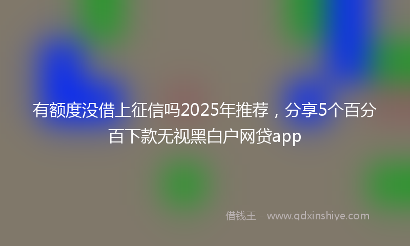 有额度没借上征信吗2025年推荐，分享5个百分百下款无视黑白户网贷app