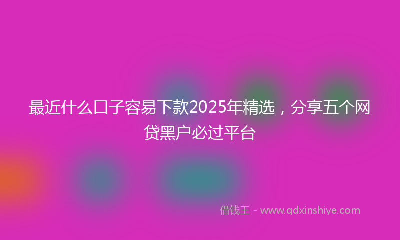 最近什么口子容易下款2025年精选，分享五个网贷黑户必过平台