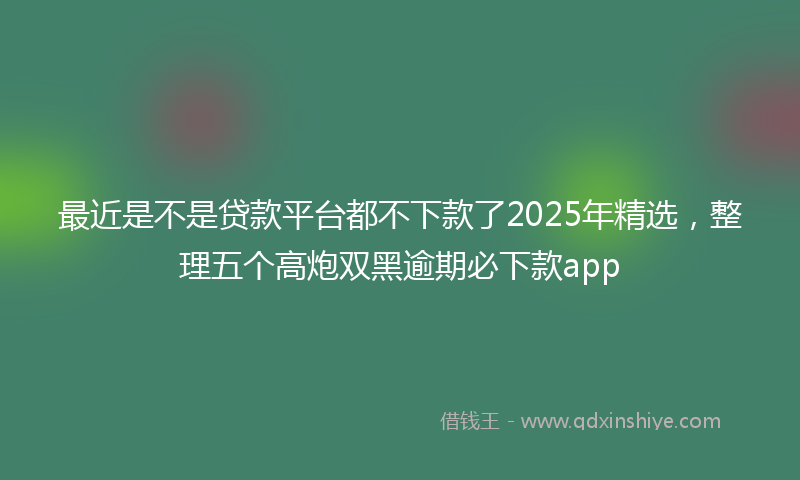 最近是不是贷款平台都不下款了2025年精选，整理五个高炮双黑逾期必下款app