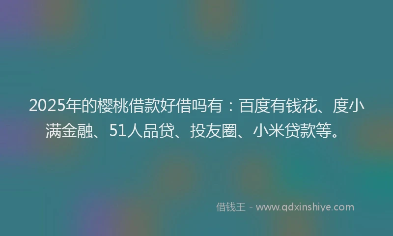 2025年的樱桃借款好借吗有：百度有钱花、度小满金融、51人品贷、投友圈、小米贷款等。