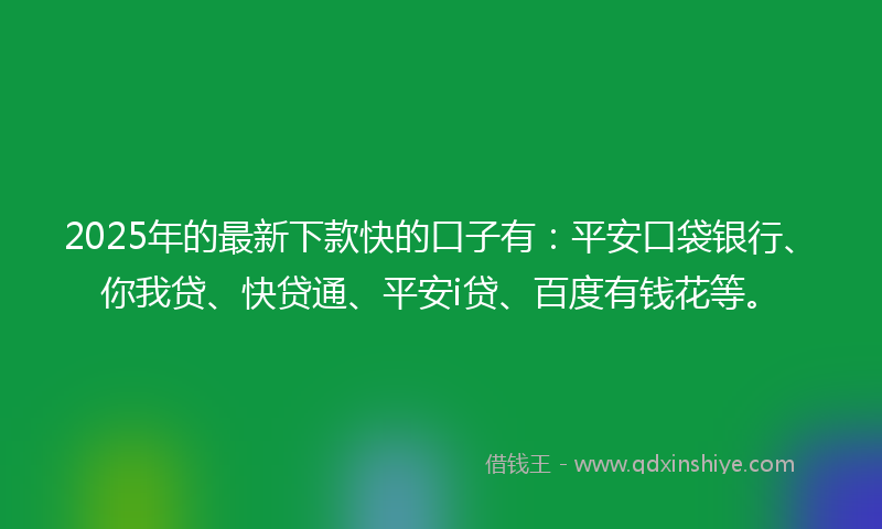 2025年的最新下款快的口子有：平安口袋银行、你我贷、快贷通、平安i贷、百度有钱花等。