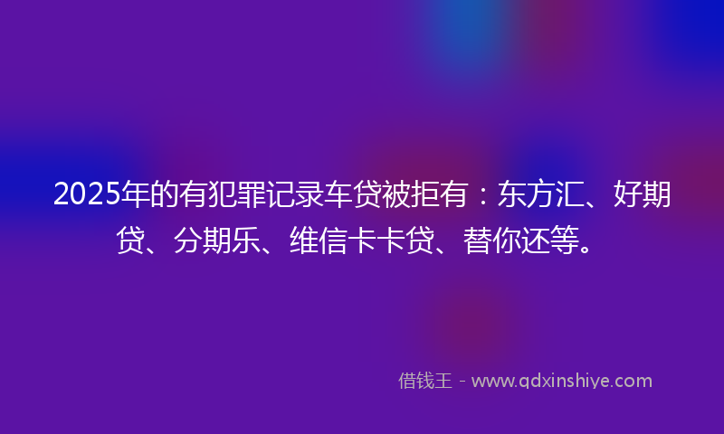 2025年的有犯罪记录车贷被拒有：东方汇、好期贷、分期乐、维信卡卡贷、替你还等。