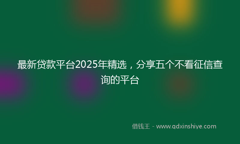 最新贷款平台2025年精选，分享五个不看征信查询的平台