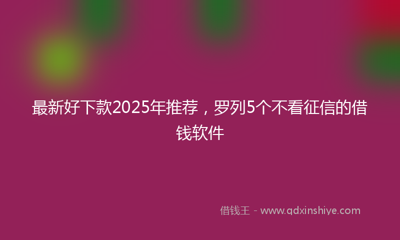 最新好下款2025年推荐，罗列5个不看征信的借钱软件