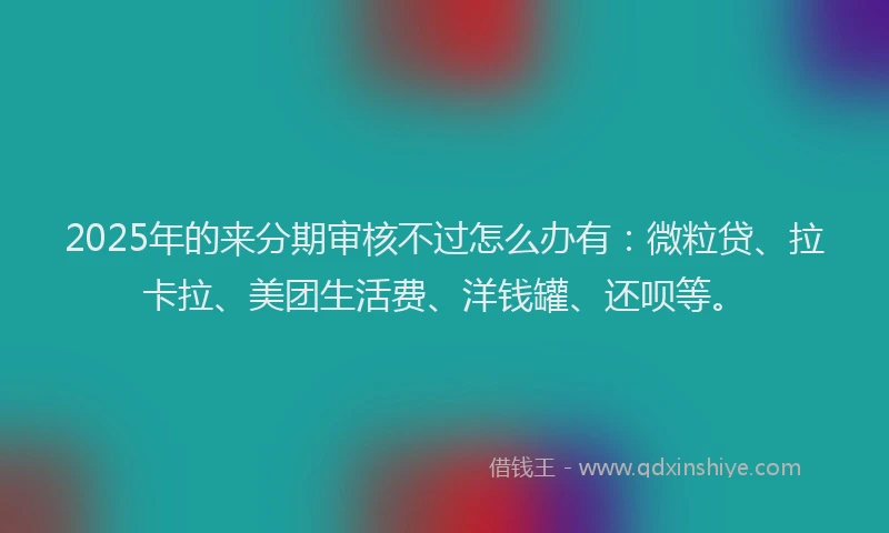 2025年的来分期审核不过怎么办有：微粒贷、拉卡拉、美团生活费、洋钱罐、还呗等。