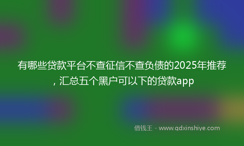 有哪些贷款平台不查征信不查负债的2025年推荐，汇总五个黑户可以下的贷款app