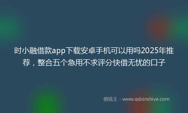 时小融借款app下载安卓手机可以用吗2025年推荐，整合五个急用不求评分快借无忧的口子