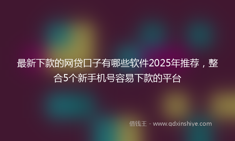 最新下款的网贷口子有哪些软件2025年推荐，整合5个新手机号容易下款的平台