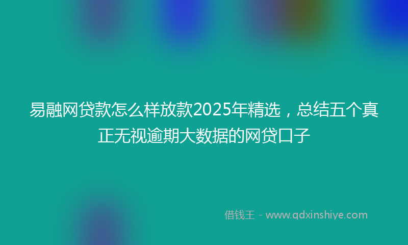 易融网贷款怎么样放款2025年精选，总结五个真正无视逾期大数据的网贷口子