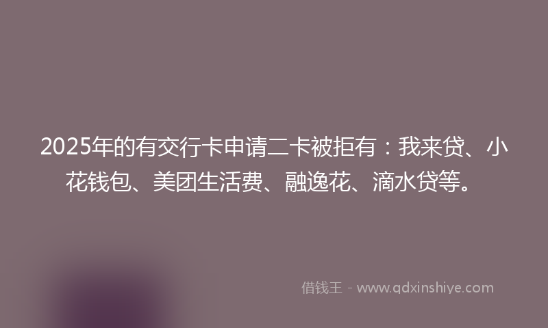 2025年的有交行卡申请二卡被拒有：我来贷、小花钱包、美团生活费、融逸花、滴水贷等。