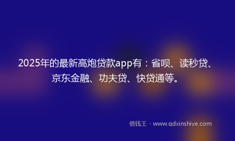 2025年的最新高炮贷款app有：省呗、读秒贷、京东金融、功夫贷、快贷通等。