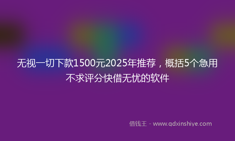 无视一切下款1500元2025年推荐，概括5个急用不求评分快借无忧的软件