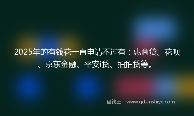 2025年的有钱花一直申请不过有：惠商贷、花呗、京东金融、平安i贷、拍拍贷等。