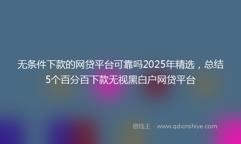 无条件下款的网贷平台可靠吗2025年精选，总结5个百分百下款无视黑白户网贷平台