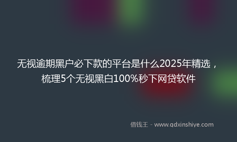 无视逾期黑户必下款的平台是什么2025年精选，梳理5个无视黑白100%秒下网贷软件