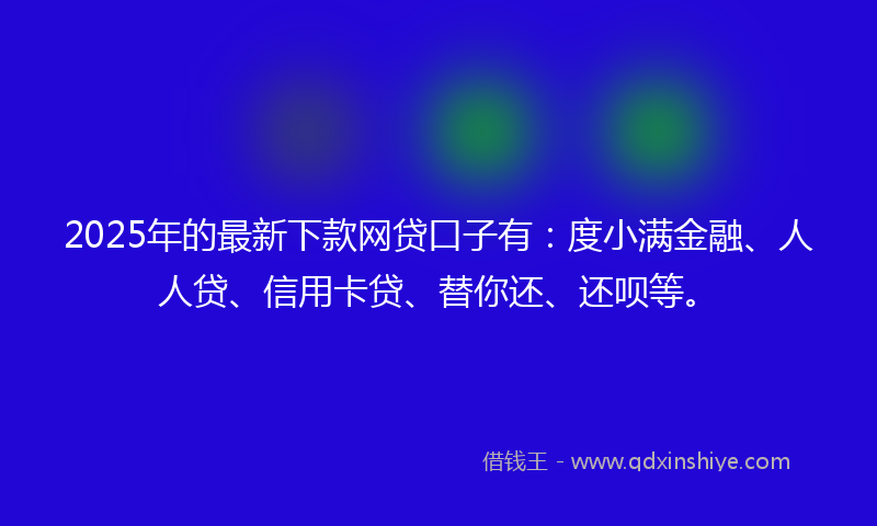 2025年的最新下款网贷口子有：度小满金融、人人贷、信用卡贷、替你还、还呗等。
