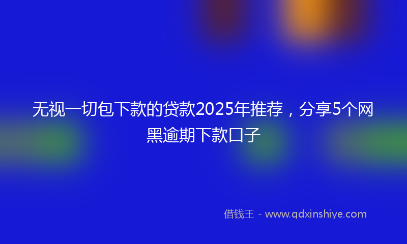 无视一切包下款的贷款2025年推荐，分享5个网黑逾期下款口子