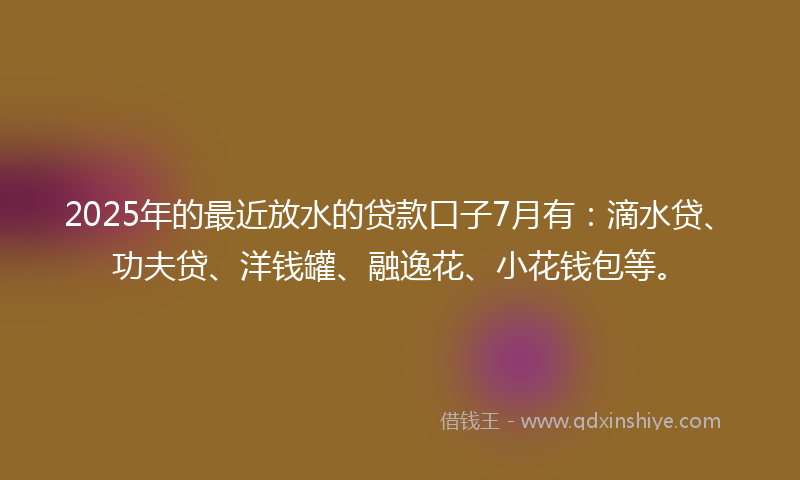 2025年的最近放水的贷款口子7月有：滴水贷、功夫贷、洋钱罐、融逸花、小花钱包等。