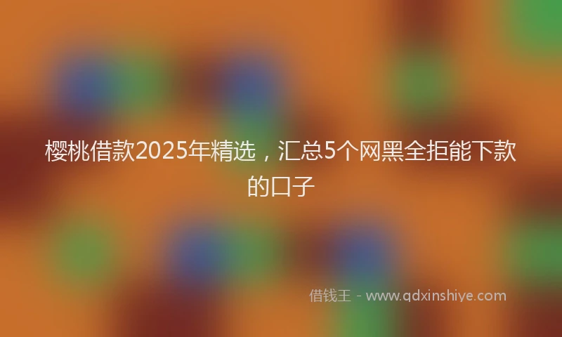 樱桃借款2025年精选，汇总5个网黑全拒能下款的口子