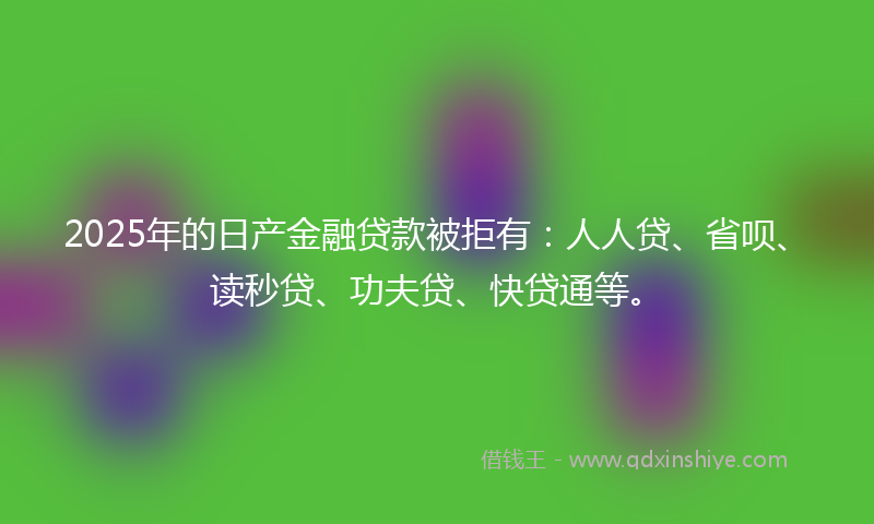 2025年的日产金融贷款被拒有：人人贷、省呗、读秒贷、功夫贷、快贷通等。