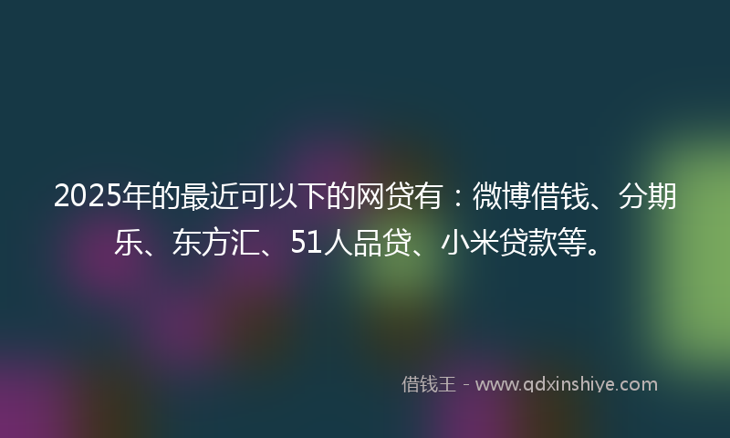 2025年的最近可以下的网贷有：微博借钱、分期乐、东方汇、51人品贷、小米贷款等。