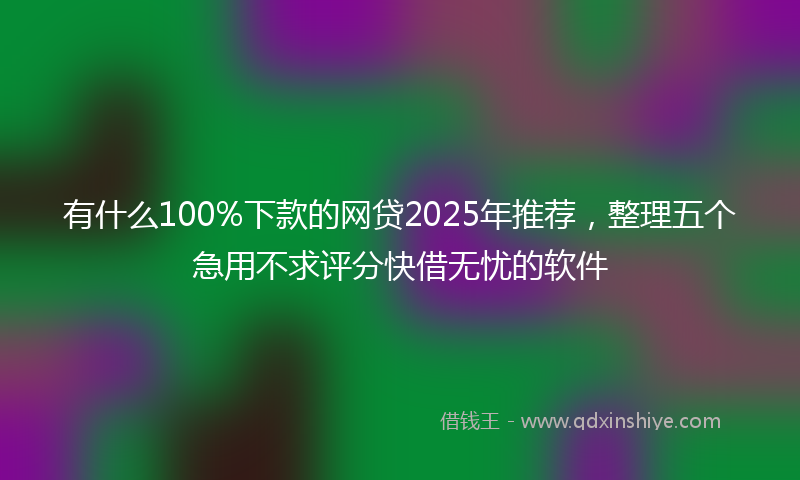 有什么100%下款的网贷2025年推荐，整理五个急用不求评分快借无忧的软件