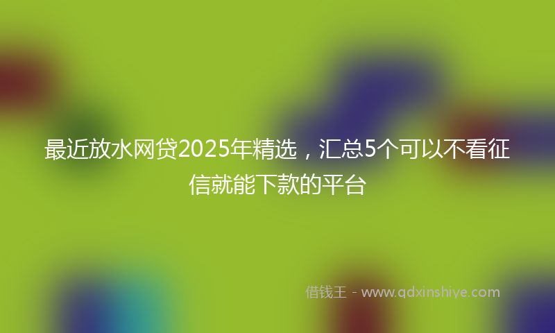 最近放水网贷2025年精选，汇总5个可以不看征信就能下款的平台