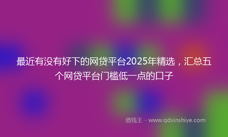 最近有没有好下的网贷平台2025年精选，汇总五个网贷平台门槛低一点的口子