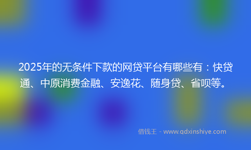 2025年的无条件下款的网贷平台有哪些有：快贷通、中原消费金融、安逸花、随身贷、省呗等。