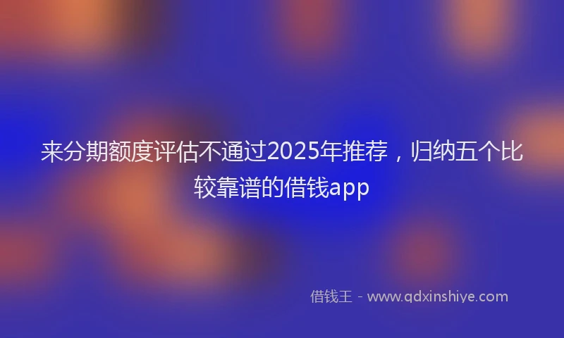 来分期额度评估不通过2025年推荐，归纳五个比较靠谱的借钱app