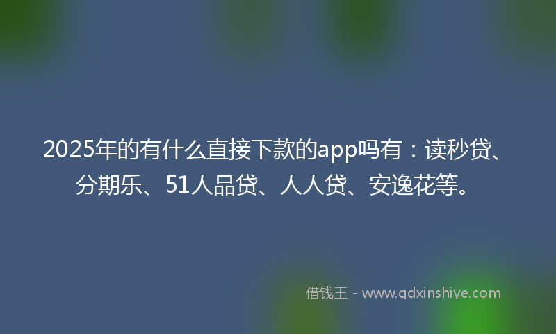 2025年的有什么直接下款的app吗有：读秒贷、分期乐、51人品贷、人人贷、安逸花等。