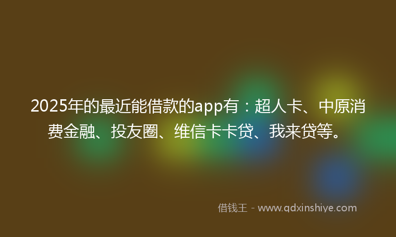 2025年的最近能借款的app有：超人卡、中原消费金融、投友圈、维信卡卡贷、我来贷等。