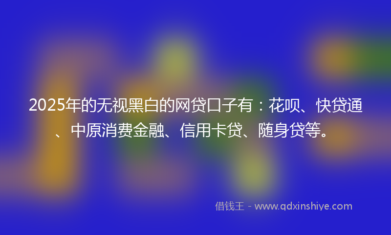2025年的无视黑白的网贷口子有：花呗、快贷通、中原消费金融、信用卡贷、随身贷等。