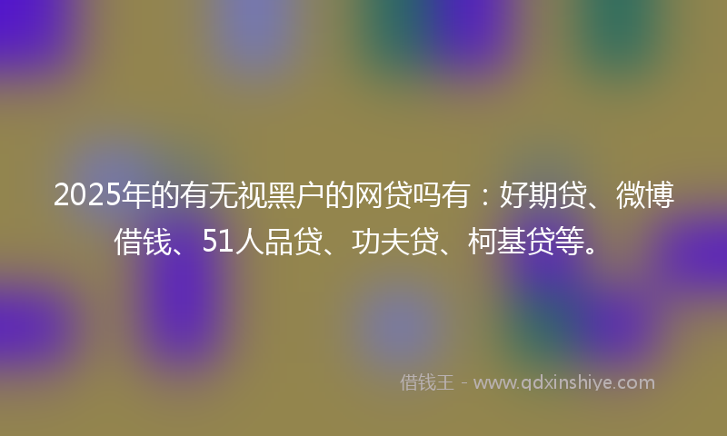 2025年的有无视黑户的网贷吗有：好期贷、微博借钱、51人品贷、功夫贷、柯基贷等。