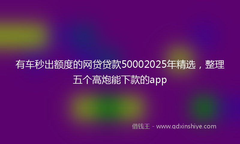 有车秒出额度的网贷贷款50002025年精选，整理五个高炮能下款的app