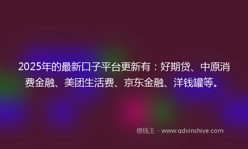 2025年的最新口子平台更新有：好期贷、中原消费金融、美团生活费、京东金融、洋钱罐等。