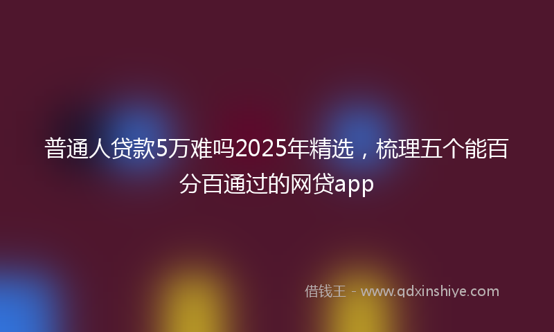 普通人贷款5万难吗2025年精选，梳理五个能百分百通过的网贷app